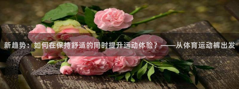 新趋势：如何在保持舒适的同时提升运动体验？——从体育运动裤出发